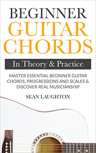 Beginner Guitar Chords In Theory & Practice: Master Essential Beginner Guitar Chords, Progressions & Scales